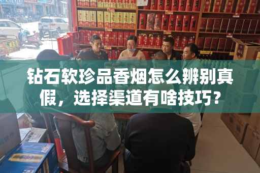 钻石软珍品香烟怎么辨别真假，选择渠道有啥技巧？